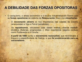 A DEBILIDADE DAS FORZAS OPOSITORAS
●   O caciquismo, o atraso económico e a escasa industrialización fixeron que
    as forzas opositoras ao sistema da Restauración fosen moi minoritarias:
    –   O movemento obreiro só tivo importancia nas cidades da Coruña
        (anarquistas) e Vigo e Ferrol (socialistas).
    –   Os republicanos, vinculados coas clases medias urbanas estaban
        divididos (federais, progresistas...). tiñan importancia nalgúns núcleos
        como Pontevedra e A Coruña.
    –   A partir de 1880 xurdiu o movemento rexionalista, que reivindicaba a
        lingua e a especificidade de Galicia, e que foi evolucionando cara ao
        nacionalismo.
 