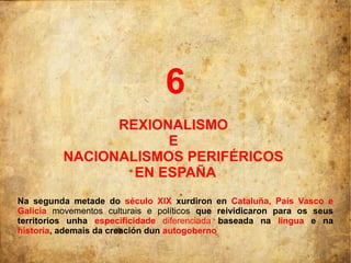 6
                REXIONALISMO
                      E
          NACIONALISMOS PERIFÉRICOS
                  EN ESPAÑA
Na segunda metade do século XIX xurdiron en Cataluña, País Vasco e
Galicia movementos culturais e políticos que reividicaron para os seus
territorios unha especificidade diferenciada baseada na lingua e na
historia, ademais da creación dun autogoberno
 