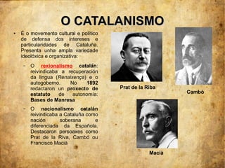 O CATALANISMO
●   É o movemento cultural e político
    de defensa dos intereses e
    particularidades de Cataluña.
    Presenta unha ampla variedade
    ideolóxica e organizativa:
     –   O rexionalismo catalán:
         reivindicaba a recuperación
         da lingua (Renaixença) e o
         autogoberno.    No     1892
         redactaron un proxecto de      Prat de la Riba
         estatuto    de   autonomía:                        Cambó
         Bases de Manresa
     –   O nacionalismo catalán
         reivindicaba a Cataluña como
         nación       soberana      e
         diferenciada da Española.
         Destacaron persoaxes como
         Prat de la Riva, Cambó ou
         Francisco Macià
                                                    Macià
 