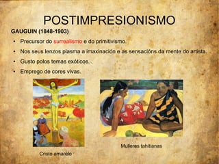 POSTIMPRESIONISMO
GAUGUIN (1848-1903)
●   Precursor do surrealismo e do primitivismo.
●   Nos seus lenzos plasma a imaxinación e as sensacións da mente do artista.
●   Gusto polos temas exóticos.
●   Emprego de cores vivas.




                                            Mulleres tahitianas
           Cristo amarelo
 