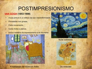 POSTIMPRESIONISMO
VAN GOGH (1853-1890)
●   A súa pintura é un reflexo da súa vida/enfermidade.
●   Pinceladas moi grosas.
●   Forte movemento.
●   Cores fortes e planos.
●   Inicia a estética do expresionismo e do fauvismo


                                                          Noite estrelada




     A habitación de Vicent en Arlés                       Os xirasoles
 