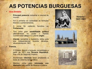 AS POTENCIAS BURGUESAS
●   Gran Bretaña:
     –   Principal potencia industrial e colonial do
         mundo.                                         Victoria I
                                                       1837-1901
     –   Foi a primeira en consolidar as fórmulas
         liberais e parlamentarias.
     –   A coroa foi      cedendo     funcións   ao
         Parlamento.
     –   Tivo unha gran estabilidade política
         alternándose no poder o Partido
         Conservador (tory) e o Liberal (wigh).
     –   Irlanda, sometida a Inglaterra, loitou pola
         súa independencia durante décadas,
         alcanzándoa en 1921.
●   Francia.
     –   O Estado liberal e burgués consolídase a
         partir de 1871 coa Terceira República,
         tras o fin do Segundo Imperio.
     –   Numerosas reformas foron ampliando a
         base do sistema democrático.
     –   Mantivo unha gran inimizade con
         Alemaña pola perda de Alsacia e Lorena.
 