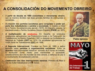 A CONSOLIDACIÓN DO MOVEMENTO OBREIRO
●   A partir da década de 1880 consolídase o movemento obreiro,
    que se mantivo dividido nas dúas grandes familias de anarquistas e
    socialistas.
●   A creación dos partidos socialistas para conquistar o poder por
    parte dos traballadores e cambiar a sociedade. O modelo a imitar
    foi o Partido Socialdemócrata alemán (1875). En España creouse na
    clandestinidade o Partido Socialista Obreiro Español (PSOE) en 1879.
●   A multiplicación de sindicatos. En España, os sindicatos
    anarquistas agrupáronse nas Federacións locais e na Federación de
    Traballadores da Rexión Española (1881) e despois na Confederación     Pablo Iglesias
    Nacional do Traballo (CNT) en 1910. Os socialistas agrupáronse na
    Unión Xeral de Traballadores (UXT) en 1888.
●   A Segunda Internacional. Creouse en París en 1889 e estivo
    formada polos partidos e organizacións socialistas. Entre os
    acordos máis importantes destacan: xornada de 8 horas de traballo,
    a revolución como medio para transformar a sociedade,
    establecemento dun día mundial da loita obreira, a defensa da paz e
    o rexeitamento da explotación colonial.
●   Celebración dos días internacionais obreiros: Primeiro de Maio e
    Día da muller traballadora o 8 de marzo.
 
