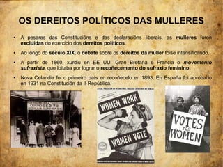 OS DEREITOS POLÍTICOS DAS MULLERES
●   A pesares das Constitucións e das declaracións liberais, as mulleres foron
    excluídas do exercicio dos dereitos políticos.
●   Ao longo do século XIX, o debate sobre os dereitos da muller foise intensificando.
●   A partir de 1860, xurdiu en EE UU, Gran Bretaña e Francia o movemento
    sufraxista, que loitaba por lograr o recoñecemento do sufraxio feminino.
●   Nova Celandia foi o primeiro país en recoñecelo en 1893. En España foi aprobado
    en 1931 na Constitución da II República.
 