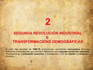 2
      SEGUNDA REVOLUCIÓN INDUSTRIAL
                   E
      TRANSFORMACIÓNS DEMOGRÁFICAS
A partir das décadas de 1860-70 producíronse importantes innovacións técnicas,
industriais e empresariais que permiten diferenciar unha segunda revolución industrial.
Paralelamente, a poboación aumentou e trasladouse a vivir ás cidades ou emigrou a
América.
 