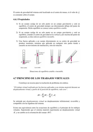 El centro de gravedad del sistema está localizado en el centro de masas, si el valor de g
r
es constante sobre el cuerpo.
4.6.1 Propiedades
1) Si un cuerpo cuelga de un solo punto en un campo gravitatorio y está en
equilibrio, el centro de gravedad siempre cae directamente debajo del punto de
suspensión. Dicho equilibrio se conoce como equilibrio estable.
2) Si un cuerpo cuelga de un solo punto en un campo gravitatorio y está en
equilibrio, estando el centro de gravedad en la vertical y por encima del punto de
suspensión, se dice está en equilibrio inestable.
3) Una fuerza aplicada a un cuerpo directamente en su centro de gravedad no
produce momento, mientras que aplicada en cualquier otro punto tiende a
causarle un movimiento de translación y otro de rotación.
Situaciones de equilibrio estable e inestable.
4.7 PRINCIPIO DE LOS TRABAJOS VIRTUALES
Constituye un recurso para la resolución de problemas de estática.
“El trabajo virtual realizado por las fuerzas aplicadas a un sistema material durante un
desplazamiento virtual, a partir de la posición de equilibrio, vale cero”.
i
n
i
i
n
i
i rFWW
rr
δδδ .∑∑ ==
==
11
Se entiende por desplazamiento virtual un desplazamiento infinitesimal, reversible y
compatible con las ligaduras del sistema.
Existe una equivalencia entre las ecuaciones de equilibrio y el principio de los trabajos
virtuales. Suponiendo que el sistema material experimenta un desplazamiento virtual
ir
r
δ y un cambio en la orientación del cuerpo kˆδθ :
 