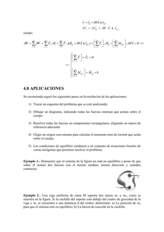 iQQi rkrr ,
ˆ rrr
x+= δθ
iQQi rkrr ,
ˆ rrr
x+= δθδδ
siendo:
=>=





+





=+=== ∑∑∑∑∑ =====
..x(.. 0ˆ)ˆ
1
,
1
,
111
kMrFrkrFrFWW
n
i
iQQ
n
i
iiQQ
n
i
ii
n
i
i
n
i
i δθδδθδδδδ
rrrrrrr
=>









==





==





∑
∑
=
=
0
0
1
,
1
Q
n
i
iQ
T
n
i
i
MM
FF
r
rr
4.8 APLICACIONES
Se recomienda seguir los siguientes pasos en la resolución de las aplicaciones:
1) Trazar un esquema del problema que se está analizando.
2) Dibujar un diagrama, indicando todas las fuerzas externas que actúan sobre el
cuerpo.
3) Resolver todas las fuerzas en componentes rectangulares, eligiendo un marco de
referencia adecuado.
4) Elegir un origen conveniente para calcular el momento neto de torsión que actúa
sobre el cuerpo.
5) Las condiciones de equilibrio conducen a un conjunto de ecuaciones lineales de
varias incógnitas que permiten resolver el problema.
Ejemplo 1.- Demuestre que el sistema de la figura no está en equilibrio a pesar de que
sobre él actúan dos fuerzas con el mismo módulo, misma dirección y sentidos
contrarios.
Ejemplo 2.- Una viga uniforme de masa M soporta dos masas m1 y m2, como se
muestra en la figura. Si la cuchilla del soporte está debajo del centro de gravedad de la
viga y m1 se encuentra a una distancia d del centro, determinar: a) La posición de m2
para que el sistema esté en equilibrio; b) La fuerza de reacción en la cuchilla.
 