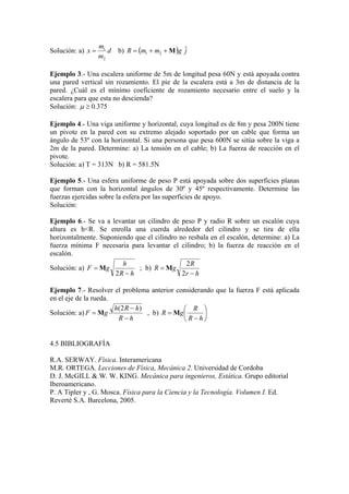 Solución: a) d
m
m
x
2
1
= b) ( ) jgmmR ˆ21 M++=
Ejemplo 3.- Una escalera uniforme de 5m de longitud pesa 60N y está apoyada contra
una pared vertical sin rozamiento. El pie de la escalera está a 3m de distancia de la
pared. ¿Cuál es el mínimo coeficiente de rozamiento necesario entre el suelo y la
escalera para que esta no descienda?
Solución: 0.375≥µ
Ejemplo 4.- Una viga uniforme y horizontal, cuya longitud es de 8m y pesa 200N tiene
un pivote en la pared con su extremo alejado soportado por un cable que forma un
ángulo de 53º con la horizontal. Si una persona que pesa 600N se sitúa sobre la viga a
2m de la pared. Determine: a) La tensión en el cable; b) La fuerza de reacción en el
pivote.
Solución: a) T = 313N b) R = 581.5N
Ejemplo 5.- Una esfera uniforme de peso P está apoyada sobre dos superficies planas
que forman con la horizontal ángulos de 30º y 45º respectivamente. Determine las
fuerzas ejercidas sobre la esfera por las superficies de apoyo.
Solución:
Ejemplo 6.- Se va a levantar un cilindro de peso P y radio R sobre un escalón cuya
altura es h<R. Se enrolla una cuerda alrededor del cilindro y se tira de ella
horizontalmente. Suponiendo que el cilindro no resbala en el escalón, determine: a) La
fuerza mínima F necesaria para levantar el cilindro; b) la fuerza de reacción en el
escalón.
Solución: a)
hR
h
gF
−
=
2
M ; b)
hr
R
gR
−
=
2
2
M
Ejemplo 7.- Resolver el problema anterior considerando que la fuerza F está aplicada
en el eje de la rueda.
Solución: a)
hR
hRh
gF
−
−
=
)2(
M , b) 





−
=
hR
R
gR M
4.5 BIBLIOGRAFÍA
R.A. SERWAY. Física. Interamericana
M.R. ORTEGA. Lecciones de Física, Mecánica 2. Universidad de Cordoba
D. J. McGILL & W. W. KING. Mecánica para ingenieros, Estática. Grupo editorial
Iberoamericano.
P. A Tipler y , G. Mosca. Física para la Ciencia y la Tecnología. Volumen I. Ed.
Reverté S.A. Barcelona, 2005.
 