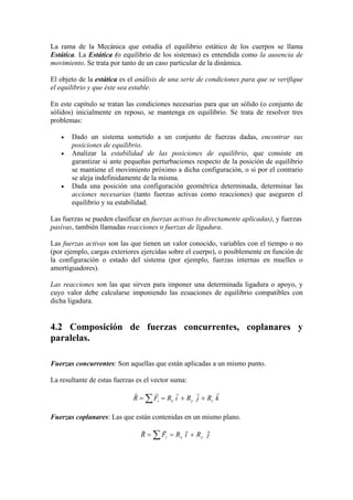 La rama de la Mecánica que estudia el equilibrio estático de los cuerpos se llama
Estática. La Estática (o equilibrio de los sistemas) es entendida como la ausencia de
movimiento. Se trata por tanto de un caso particular de la dinámica.
El objeto de la estática es el análisis de una serie de condiciones para que se verifique
el equilibrio y que éste sea estable.
En este capítulo se tratan las condiciones necesarias para que un sólido (o conjunto de
sólidos) inicialmente en reposo, se mantenga en equilibrio. Se trata de resolver tres
problemas:
• Dado un sistema sometido a un conjunto de fuerzas dadas, encontrar sus
posiciones de equilibrio.
• Analizar la estabilidad de las posiciones de equilibrio, que consiste en
garantizar si ante pequeñas perturbaciones respecto de la posición de equilibrio
se mantiene el movimiento próximo a dicha configuración, o si por el contrario
se aleja indefinidamente de la misma.
• Dada una posición una configuración geométrica determinada, determinar las
acciones necesarias (tanto fuerzas activas como reacciones) que aseguren el
equilibrio y su estabilidad.
Las fuerzas se pueden clasificar en fuerzas activas (o directamente aplicadas), y fuerzas
pasivas, también llamadas reacciones o fuerzas de ligadura.
Las fuerzas activas son las que tienen un valor conocido, variables con el tiempo o no
(por ejemplo, cargas exteriores ejercidas sobre el cuerpo), o posiblemente en función de
la configuración o estado del sistema (por ejemplo, fuerzas internas en muelles o
amortiguadores).
Las reacciones son las que sirven para imponer una determinada ligadura o apoyo, y
cuyo valor debe calcularse imponiendo las ecuaciones de equilibrio compatibles con
dicha ligadura.
4.2 Composición de fuerzas concurrentes, coplanares y
paralelas.
Fuerzas concurrentes: Son aquellas que están aplicadas a un mismo punto.
La resultante de estas fuerzas es el vector suma:
kRjRiRFR zyxi
rrrrr
++== ∑
Fuerzas coplanares: Las que están contenidas en un mismo plano.
jRiRFR yxi
rrrr
∑ +==
 