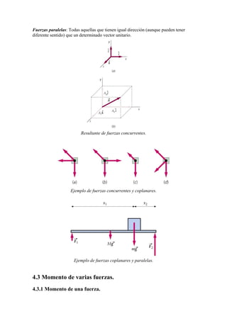Fuerzas paralelas: Todas aquellas que tienen igual dirección (aunque pueden tener
diferente sentido) que un determinado vector unitario.
Resultante de fuerzas concurrentes.
Ejemplo de fuerzas concurrentes y coplanares.
Ejemplo de fuerzas coplanares y paralelas.
4.3 Momento de varias fuerzas.
4.3.1 Momento de una fuerza.
 