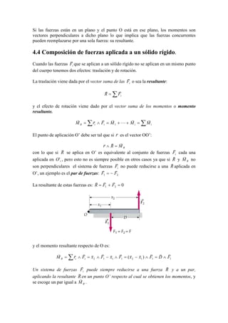 Si las fuerzas están en un plano y el punto O está en ese plano, los momentos son
vectores perpendiculares a dicho plano lo que implica que las fuerzas concurrentes
pueden reemplazarse por una sola fuerza: su resultante.
4.4 Composición de fuerzas aplicada a un sólido rígido.
Cuando las fuerzas iF
r
que se aplican a un sólido rígido no se aplican en un mismo punto
del cuerpo tenemos dos efectos: traslación y de rotación.
La traslación viene dada por el vector suma de las iF
r
o sea la resultante:
∑= iFR
rr
y el efecto de rotación viene dado por el vector suma de los momentos o momento
resultante.
∑∑ =++=∧= iiiiR MMMFrM
rr
L
rrrr
1
El punto de aplicación O’ debe ser tal que si r
r
es el vector OO’:
RMRr
rrr
=∧
con lo que si R
r
se aplica en O’ es equivalente al conjunto de fuerzas iF
r
cada una
aplicada en iO' , pero esto no es siempre posible en otros casos ya que si R
r
y RM
r
no
son perpendiculares el sistema de fuerzas iF
r
no puede reducirse a una R
r
aplicada en
O’, un ejemplo es el par de fuerzas: 21 FF
rr
−=
La resultante de estas fuerzas es: 021 =+= FFR
rrr
y el momento resultante respecto de O es:
∑ ∧=∧−=∧−∧=∧= 11121112 )( FDFxxFxFxFrM iiR
rrrrrrrrrrrr
Un sistema de fuerzas iF
r
puede siempre reducirse a una fuerza R
r
y a un par,
aplicando la resultante R
r
en un punto O’ respecto al cual se obtienen los momentos, y
se escoge un par igual a RM
r
.
 