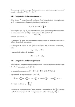 El momento producido por un par de fuerzas es el mismo respecto a cualquier punto del
espacio y vale: ∑ ∧=∧= 1FDFrM iiR
rrrrr
4.4.1 Composición de fuerzas coplanares.
Si las fuerzas iF
r
son coplanares la resultante R
r
está contenida en el mismo plano que
las iF
r
y cada momento iM
r
es vertical al plano de las fuerzas y
∑=++= iiR MMMM
rr
L
rr
1
lo que implica que R
r
y RM
r
son perpendiculares, o sea que siempre podemos encontrar
un punto de aplicación O’ tal que si colocamos en él la resultante R
r
:
RMRr
rrr
=∧
siendo r
r
es el vector OO’.
En realidad R
r
se puede aplicar en toda una línea de puntos O’ situados en una recta en
la línea de acción de la resultante.
Si el conjunto de fuerzas iF
r
está aplicado en el plano XY, el momento resultante RM
r
vale:
kRyRxM xyR
rr
)( −=
y la ecuación de la línea de acción es:
)( xyR RyRxM −=
r
4.4.2 Composición de fuerzas paralelas.
Si las fuerzas iF
r
son paralelas a un vector unitariou
r
, cada fuerza puede expresarse como
uFF ii
rr
= y la resultante es: ∑= iFuR
rr
La suma de los momentos es:
Si ponemos en un punto tal que:
∑∑∑ ∑∑ ∧=∧=∧=∧=∧= uFruFruFruFrFurM iiiciiiiicR
rrrrrrrrrrr
)()(
Con lo que se obtiene:
∑
∑=
i
ii
c
F
Fr
r
Un sistema de fuerzas paralelas iF
r
puede reducirse a una sola fuerza: ∑= iFR
rr
paralela
a todas las fuerzas iF
r
y actuando en un punto c cuyo radio vector es cr
r
, tal que:
uFruFrFrM iiiiiiR
rrrrrrr
∧=∧=∧= ∑ ∑∑
R
r
Rc MRr
rrr
=∧
 