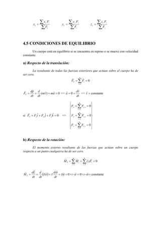 ∑
∑=
i
ii
c
F
Fx
x
∑
∑=
i
ii
c
F
Fy
y
∑
∑=
i
ii
c
F
Fz
z
4.5 CONDICIONES DE EQUILIBRIO
Un cuerpo está en equilibrio si se encuentra en reposo o se mueve con velocidad
constante.
a) Respecto de la translación:
La resultante de todas las fuerzas exteriores que actúan sobre el cuerpo ha de
ser cero.
0
1
== ∑=
n
i
iT FF
rr
0)( ==== amvm
dt
d
dt
pd
FT
rr
rr
=>
dt
vd
a
r
r
== 0 => constante=v
r
si 0ˆˆˆ =++= kFjFiFF zyxT
r
=>


















==
==
==
∑
∑
∑
=
=
=
n
i
ziz
n
i
yiy
n
i
xix
FF
FF
FF
1
,
1
,
1
,
0
0
0
b) Respecto de la rotación:
El momento externo resultante de las fuerzas que actúan sobre un cuerpo
respecto a un punto cualquiera ha de ser cero.
0
11
=== ∑∑ ==
i
n
i
i
n
i
iT FxrMM
rrrr
( ) constante==>0==>0===== ωαα
ω
ω
rrr
r
r
r
r
I
dt
d
II
dt
d
dt
Ld
MT
 