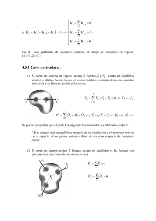 si kMjMiMM zyxT
ˆˆˆ ++=
r
= 0 =>


















==
==
==
∑
∑
∑
=
=
=
0
0
0
1
,
1
,
1
,
n
i
ziz
n
i
yiy
n
i
xix
MM
MM
MM
En el caso particular de equilibrio estático, el cuerpo se encuentra en reposo:
( 0== ω
rr
,0v )
4.5.1 Casos particulares:
1) Si sobre un cuerpo en reposo actúan 2 fuerzas, 21 y FF
rr
, estará en equilibrio
estático si dichas fuerzas tienen el mismo módulo, la misma dirección, sentidos
contrarios y su línea de acción es la misma.
2121
2
1i
iT FF0FFFF
rrrrrr
−==>=+== ∑
=
( ) 0121121221121
2
1
==−=+=+== ∑=
FxrFrrFxrFxrMMMM
i
iT
rrrrrrrrrrrrr
Se puede comprobar que el punto O (origen de los momentos) es arbitrario, es decir:
“Si el cuerpo está en equilibrio respecto de la translación y el momento neto es
cero respecto de un punto, entonces debe de ser cero respecto de cualquier
punto”
2) Si sobre un cuerpo actúan 3 fuerzas, estará en equilibrio si las fuerzas son
concurrentes (sus líneas de acción se cortan)
0
3
1
== ∑=i
iT FF
rr
0
3
1
== ∑=i
iT MM
rr
 