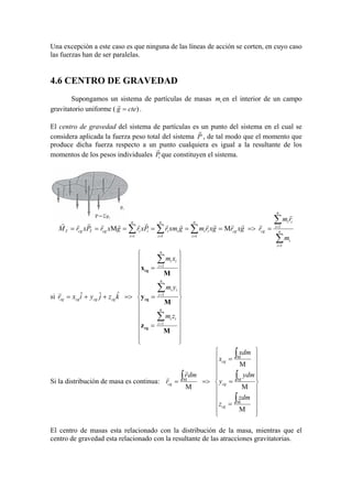 Una excepción a este caso es que ninguna de las líneas de acción se corten, en cuyo caso
las fuerzas han de ser paralelas.
4.6 CENTRO DE GRAVEDAD
Supongamos un sistema de partículas de masas im en el interior de un campo
gravitatorio uniforme ( )cteg =
r
.
El centro de gravedad del sistema de partículas es un punto del sistema en el cual se
considera aplicada la fuerza peso total del sistema P
r
, de tal modo que el momento que
produce dicha fuerza respecto a un punto cualquiera es igual a la resultante de los
momentos de los pesos individuales iP
r
que constituyen el sistema.
∑
∑
∑∑∑
=
=
===
==>====== n
i
i
n
i
ii
cgcg
n
i
iii
n
i
ii
n
i
icgTcgT
m
rm
rgxrgxrmgxmrPxrgxrPxrM
1
1
111
MM
r
rrrrrrrrrrrrrr
si






























=
=
=
=>++=
∑
∑
∑
=
=
=
M
z
M
y
M
x
cg
cg
cg
n
i
ii
n
i
ii
n
i
ii
cgcgcgcg
zm
ym
xm
kzjyixr
1
1
1
ˆˆˆr
Si la distribución de masa es continua:






















=
=
=
=>=
∫
∫
∫
∫
M
M
M
M
M
M
M
M
zdm
z
ydm
y
xdm
x
dmr
r
cg
cg
cg
cg
r
r
El centro de masas esta relacionado con la distribución de la masa, mientras que el
centro de gravedad esta relacionado con la resultante de las atracciones gravitatorias.
 
