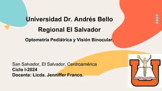 Universidad Dr. Andrés Bello
Regional El Salvador
Optometría Pediátrica y Visión Binocular.
San Salvador, El Salvador, Centroamérica
Ciclo I-2024
Docente: Licda. Jenniffer Franco.
 