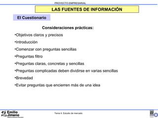 PROYECTO EMPRESARIAL LAS FUENTES DE INFORMACIÓN El Cuestionario Consideraciones prácticas: Objetivos claros y precisos Introducción Comenzar con preguntas sencillas Preguntas filtro Preguntas claras, concretas y sencillas Preguntas complicadas deben dividirse en varias sencillas Brevedad Evitar preguntas que encierren más de una idea Tema 4: Estudio de mercado 