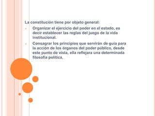 La constitución tiene por objeto general:
 Organizar el ejercicio del poder en el estado, es
decir establecer las reglas del juego de la vida
institucional.
 Consagrar los principios que servirán de guía para
la acción de los órganos del poder público, desde
este punto de vista, ella reflejara una determinada
filosofía política.
 