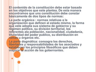 El contenido de la constitución debe estar basado
en los objetivos que este plantea. De esta manera
encontramos que una constitución debe constar
básicamente de dos tipos de normas:
La parte orgánica : normas relativas a la
organización que definen al estado mismo, la forma
que este adopta sus sistema de gobierno y su
régimen político, su división territorial, los
referentes ala población, nacionalidad, ciudadanía,
titularidad del poder publico, su distribución en
ramas u órganos etc.
La parte dogmática: consagra los derechos,
libertades y responsabilidades de los asociados y
establecen los principios filosóficos que deben
inspirar la acción de los gobernantes.
 