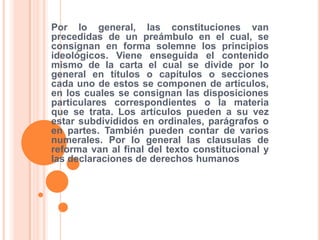 Por lo general, las constituciones van
precedidas de un preámbulo en el cual, se
consignan en forma solemne los principios
ideológicos. Viene enseguida el contenido
mismo de la carta el cual se divide por lo
general en títulos o capítulos o secciones
cada uno de estos se componen de artículos,
en los cuales se consignan las disposiciones
particulares correspondientes o la materia
que se trata. Los artículos pueden a su vez
estar subdivididos en ordinales, parágrafos o
en partes. También pueden contar de varios
numerales. Por lo general las clausulas de
reforma van al final del texto constitucional y
las declaraciones de derechos humanos
 