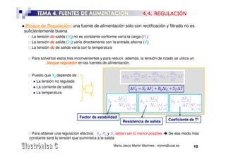 TEMA 4. FUENTES DE ALIMENTACION                                  4.4. REGULACIÓN

 Bloque de Regulación: una fuente de alimentación sólo con rectificación y filtrado no es
suficientemente buena
    La tensión dc salida (V0) no es constante conforme varía la carga (RL)
    La tensión dc salida (V0) varía directamente con la entrada alterna (Vi)
    La tensión dc de salida varía con la temperatura

    Para solventar estos tres inconvenientes y para reducir, además, la tensión de rizado se utiliza un
             bloque regulador en las fuentes de alimentación.


    Puesto que V0 depende de :                                     ∂ V0      ∂V      ∂V
                                                           ∆V0 =        ∆Vi + 0 ∆iL + 0 ∆T
      La tensión no regulada                                       ∂ Vi      ∂ iL    ∂T
      La corriente de salida                                    ∆V0 = SV ∆Vi + R0 ∆iL + ST ∆T
      La temperatura
                                                         ∆V0            ∆V                         ∆V0
                                                  SV =              Ro = 0                  ST =
                                                         ∆Vi ∆iL =0     ∆i L      ∆Vi =0           ∆T    ∆Vi =0
                                                              ∆T =0               ∆T =0                  ∆iL =0

                                 Factor de estabilidad
                                                           Resistencia de salida           Coeficiente de Tª


   Para obtener una regulación efectiva: SV, R0 y ST deben ser lo menor posibles           De ese modo más
  constante será la tensión que suministra a la salida
                                                      María Jesús Martín Martínez : mjmm@usal.es          12
 