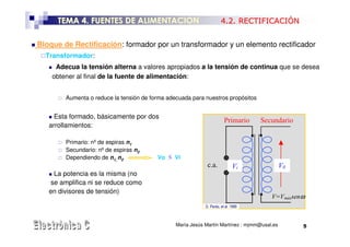 TEMA 4. FUENTES DE ALIMENTACION                                 4.2. RECTIFICACIÓN


Bloque de Rectificación: formador por un transformador y un elemento rectificador
  Transformador:
     Adecua la tensión alterna a valores apropiados a la tensión de continua que se desea
    obtener al final de la fuente de alimentación:


        Aumenta o reduce la tensión de forma adecuada para nuestros propósitos


     Esta formado, básicamente por dos
                                                                        Primario    Secundario
   arrollamientos:

        Primario: nº de espiras n1
        Secundario: nº de espiras n2
        Dependiendo de n1, n2            Vo ≶ Vi
                                                             c.a.            Vi              V0
    La potencia es la misma (no
   se amplifica ni se reduce como
   en divisores de tensión)
                                                                                       V=Vmáxsenω
                                                            D. Pardo, et al. 1999



                                                María Jesús Martín Martínez : mjmm@usal.es        5
 