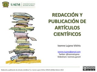 REDACCIÓN Y
PUBLICACIÓN DE
ARTÍCULOS
CIENTÍFICOS
Ivonne Lujano Vilchis
ivonne.lujano@gmail.com
Twitter: @ivonnelujano
Slideshare: IvonneLujanoV

Redacción y publicación de artículos científicos? Lic. Ivonne Lujano Vilchis, FAPUR-UAEMex febrero 2014

 