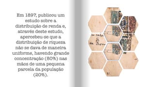 Em 1897, publicou um
estudo sobre a
distribuição de renda e,
através deste estudo,
apercebeu-se que a
distribuição de riqueza
não se dava de maneira
uniforme, havendo grande
concentração (80%) nas
mãos de uma pequena
parcela da população
(20%).
 
