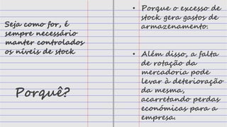 Seja como for, é
sempre necessário
manter controlados
os níveis de stock
Porquê?
• Porque o excesso de
stock gera gastos de
armazenamento.
• Além disso, a falta
de rotação da
mercadoria pode
levar à deterioração
da mesma,
acarretando perdas
económicas para a
empresa.
 