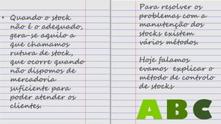 • Quando o stock
não é o adequado,
gera-se aquilo a
que chamamos
rutura de stock,
que ocorre quando
não dispomos de
mercadoria
suficiente para
poder atender os
clientes.
Para resolver os
problemas com a
manutenção dos
stocks existem
vários métodos.
Hoje falamos
evamos explicar o
método de controlo
de stocks
ABC
 