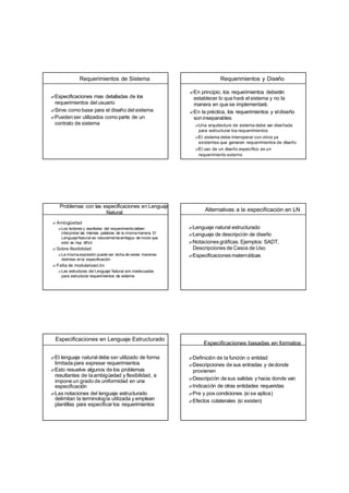 Requerimientos de Sistema
?Especificaciones mas detalladas de los
requerimientos del usuario
?Sirve como base para el diseño del sistema
?Pueden ser utilizados como parte de un
contrato de sistema
Requerimientos y Diseño
?En principio, los requerimientos deberán
establecer lo que hará el sistema y no la
manera en que se implementará.
?En la práctica, los requerimientos y eldiseño
soninseparables
?Una arquitectura de sistema debe ser diseñada
para estructurar los requerimientos
?El sistema debe interoperar con otros ya
existentes que generan requerimientos de diseño
?El uso de un diseño específico es un
requerimiento externo
Problemas con las especificaciones en Lenguaje
Natural
?Ambigüedad
?Los lectores y escritores del requerimientodeben
interpretar las mismas palabras de la mismamanera. El
LenguajeNatural es naturalmenteambiguo de modo que
esto es muy difícil.
?Sobre-flexibilidad
?La mismaexpresión puede ser dicha de varias maneras
distintas en la especificación
?Falta de modularizaci ón
?Las estructuras del Lenguaje Natural son inadecuadas
para estructurar requerimientos de sistema
Alternativas a la especificación en LN
?Lenguaje natural estructurado
?Lenguaje de descripción de diseño
?Notaciones gráficas. Ejemplos: SADT,
Descripciones de Casos de Uso
?Especificaciones matemáticas
Especificaciones en Lenguaje Estructurado
?El lenguaje natural debe ser utilizado de forma
limitada para expresar requerimientos
?Esto resuelve algunos de los problemas
resultantes de laambigüedad y flexibilidad, e
impone un grado de uniformidad en una
especificación
?Las notaciones del lenguaje estructurado
delimitan la terminología utilizada y emplean
plantillas para especificar los requerimientos
Especificaciones basadas en formatos
?Definición de la función o entidad
?Descripciones de sus entradas y dedonde
provienen
?Descripción de sus salidas y hacia donde van
?Indicación de otras entidades requeridas
?Pre y pos condiciones (si se aplica)
?Efectos colaterales (si existen)
 
