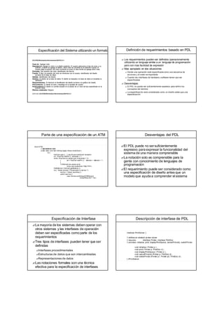 Especificación del Sistema utilizando un formato
ECLIPSE/Workstation/Herramientas/DE/FS/3.5.1
Funci ón. Agregar nodo.
Descripción. Agrega un nodo a un diseño existente. El usuario selecciona el tipo de nodo, y su
posición. Cuando se agrega al diseño, dicho nodo se convierte en la selección actual. El
usuario elige la posición del nodo moviendo el cursor al área donde se agrega dicho nodo.
Entradas. Tipo posición del nodo, identificador del diseño.
Fuente. El tipo y la posición del nodo se introducen por el usuario, identificador del diseño
proviene de la base de datos.
Salidas. Identificador del diseño.
Destino. El diseño de la base de datos. El diseño se deposita a la base de datos al completar la
operación.
Requerimientos. Al introducir el identificador del diseño se llama a la gráfica del diseño.
Precondición. El diseño se abre y despliega en la pantalla del usuario.
Postcondición El diseño no cambia excepto en la adición de un nodo del tipo especificado en la
posición dada.
Efectos colaterales Ninguno.
Definición: ECLIPSE/Workstation/Herramientas/DE/FS/3.5.1
Definición de requerimientos basado en PDL
? Los requerimientos pueden ser definidos operacionalmente
utilizando un lenguaje similar a un lenguaje de programación
pero con mas facilidad de expresión
? Mas apropiado en dos situaciones
? Donde una operación está especificada como una secuenca de
acciones y el orden es importante
? Cuando las interfases de hardware y software tienen que ser
especificadas
? Desventajas:
? El PDL no puede ser suficientemente expresivo para definir los
conceptos del dominio
? La especificaci ón será considerada como un diseño antes que una
especificaci ón
Parte de una especificación de un ATM
class ATM{
// declarations here
public static void main (String args[]) th
rows InvalidCard {
try {
thisCard.read () ; // may throw InvalidCard exception
pi
n =KeyPad.readPin () ;attempts = 1;
while ( !thisCard.p
in.equals (pin) & attempts < 4)
{ pin = KeyPad.readPin (); a
ttempts = a
ttempts + 1 ;
}
if (!thisCard.pin.equals (pin))
throw new InvalidCard ("Bad PIN");
thisBalance= thisCard.getBalance () ;
do{ Screen.prompt (" Pleaseselect a service ") ;
service = Sc
reen.touchKey () ;
switch (service) {
case Services.withdrawalWithReceipt:
receiptRequired = t
rue ;
Desventajas del PDL
?El PDL puede no sersuficientemente
expresivo para expresar la funcionalidad del
sistema de una manera comprensible
?La notación solo es comprensible para la
gente con conocimiento de lenguajes de
programación
?El requerimiento puede ser considerado como
una especificación de diseño antes que un
modelo que ayuda a comprender el sistema
Especificación de Interfase
?La mayoría de los sistemas deben operar con
otros sistemas y las interfases de operación
deben ser especificadas como parte de los
requerimientos
?Tres tipos de interfases pueden tener que ser
definidas
?Interfases procedimentales
?Estructuras de datos que son intercambiadas
?Representaciones de datos
?Las notaciones formales son una técnica
efectiva para la especificación de interfases
Descripción de interfase de PDL
interface PrintServer {
// defines an abstract printer server
// requires: interface Printer, interface PrintDoc
// provides: initialize, print, displayPrintQueue, cancelPrintJob, switchPrinter
void initialize ( Printer p ) ;
void print ( Printer p, PrintDoc d ) ;
void displayPrintQueue ( Printer p ) ;
void cancelPrintJob (Printer p, PrintDoc d) ;
void switchPrinter (Printer p1, Printer p2, PrintDoc d) ;
} //PrintServer
 