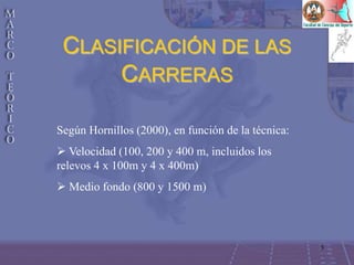 3
CLASIFICACIÓN DE LAS
CARRERAS
Según Hornillos (2000), en función de la técnica:
 Velocidad (100, 200 y 400 m, incluidos los
relevos 4 x 100m y 4 x 400m)
 Medio fondo (800 y 1500 m)
 