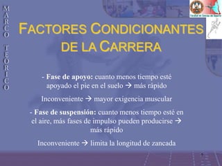 7
- Fase de apoyo: cuanto menos tiempo esté
apoyado el pie en el suelo  más rápido
Inconveniente  mayor exigencia muscular
- Fase de suspensión: cuanto menos tiempo esté en
el aire, más fases de impulso pueden producirse 
más rápido
Inconveniente  limita la longitud de zancada
FACTORES CONDICIONANTES
DE LA CARRERA
 