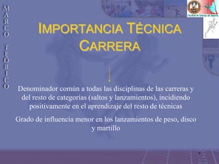9
IMPORTANCIA TÉCNICA
CARRERA
Denominador común a todas las disciplinas de las carreras y
del resto de categorías (saltos y lanzamientos), incidiendo
positivamente en el aprendizaje del resto de técnicas
Grado de influencia menor en los lanzamientos de peso, disco
y martillo
 