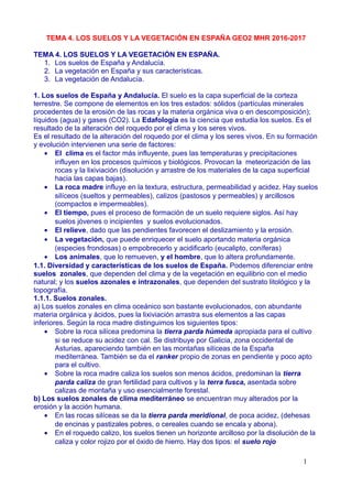 TEMA 4. LOS SUELOS Y LA VEGETACIÓN EN ESPAÑA GEO2 MHR 2016-2017
TEMA 4. LOS SUELOS Y LA VEGETACIÓN EN ESPAÑA.
1. Los suelos de España y Andalucía.
2. La vegetación en España y sus características.
3. La vegetación de Andalucía.
1. Los suelos de España y Andalucía. El suelo es la capa superficial de la corteza
terrestre. Se compone de elementos en los tres estados: sólidos (partículas minerales
procedentes de la erosión de las rocas y la materia orgánica viva o en descomposición);
líquidos (agua) y gases (CO2). La Edafología es la ciencia que estudia los suelos. Es el
resultado de la alteración del roquedo por el clima y los seres vivos.
Es el resultado de la alteración del roquedo por el clima y los seres vivos. En su formación
y evolución intervienen una serie de factores:
• El clima es el factor más influyente, pues las temperaturas y precipitaciones
influyen en los procesos químicos y biológicos. Provocan la meteorización de las
rocas y la lixiviación (disolución y arrastre de los materiales de la capa superficial
hacia las capas bajas).
• La roca madre influye en la textura, estructura, permeabilidad y acidez. Hay suelos
silíceos (sueltos y permeables), calizos (pastosos y permeables) y arcillosos
(compactos e impermeables).
• El tiempo, pues el proceso de formación de un suelo requiere siglos. Así hay
suelos jóvenes o incipientes y suelos evolucionados.
• El relieve, dado que las pendientes favorecen el deslizamiento y la erosión.
• La vegetación, que puede enriquecer el suelo aportando materia orgánica
(especies frondosas) o empobrecerlo y acidificarlo (eucalipto, coníferas)
• Los animales, que lo remueven, y el hombre, que lo altera profundamente.
1.1. Diversidad y características de los suelos de España. Podemos diferenciar entre
suelos zonales, que dependen del clima y de la vegetación en equilibrio con el medio
natural; y los suelos azonales e intrazonales, que dependen del sustrato litológico y la
topografía.
1.1.1. Suelos zonales.
a) Los suelos zonales en clima oceánico son bastante evolucionados, con abundante
materia orgánica y ácidos, pues la lixiviación arrastra sus elementos a las capas
inferiores. Según la roca madre distinguimos los siguientes tipos:
• Sobre la roca silícea predomina la tierra parda húmeda apropiada para el cultivo
si se reduce su acidez con cal. Se distribuye por Galicia, zona occidental de
Asturias, apareciendo también en las montañas silíceas de la España
mediterránea. También se da el ranker propio de zonas en pendiente y poco apto
para el cultivo.
• Sobre la roca madre caliza los suelos son menos ácidos, predominan la tierra
parda caliza de gran fertilidad para cultivos y la terra fusca, asentada sobre
calizas de montaña y uso esencialmente forestal.
b) Los suelos zonales de clima mediterráneo se encuentran muy alterados por la
erosión y la acción humana.
• En las rocas silíceas se da la tierra parda meridional, de poca acidez, (dehesas
de encinas y pastizales pobres, o cereales cuando se encala y abona).
• En el roquedo calizo, hay dos tipos: el suelo rojo mediterráneo, excelente para
todo tipo de cultivos con abundancia de materia orgánica y color rojizo por el óxido
1
 