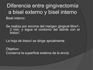 Diferencia entre gingivectomía
a bisel externo y bisel interno
Bisel interno:

Se realiza por encima del margen gingival libre1-
  2 mm, y sigue el contorno del diente con el
  bisturí.

La hoja de bisturí se dirige apicalmente

Objetivo:
Conserva la superficie externa de la encía
 