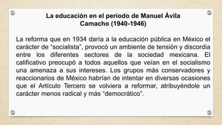 La educación en el período de Manuel Ávila
Camacho (1940-1946)
La reforma que en 1934 daría a la educación pública en México el
carácter de “socialista”, provocó un ambiente de tensión y discordia
entre los diferentes sectores de la sociedad mexicana. El
calificativo preocupó a todos aquellos que veían en el socialismo
una amenaza a sus intereses. Los grupos más conservadores y
reaccionarios de México habrían de intentar en diversas ocasiones
que el Artículo Tercero se volviera a reformar, atribuyéndole un
carácter menos radical y más “democrático”.
 