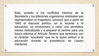 Esto, aunado a los conflictos internos de la
Secretaría y los diferentes organismos sindicales que
representaban el magisterio, provocó que a partir de
1940 el discurso político, en lo tocante a la
educación, se encaminara a crear una atmósfera
menos radicalizada y a preparar el camino para una
futura reforma al Artículo Tercero que terminara con
el carácter “socialista” que se le quiso atribuir a la
educación durante la presidencia de Lázaro
Cárdenas.
 
