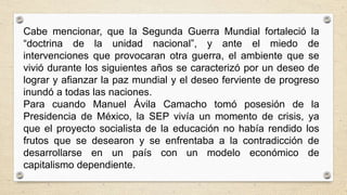 Cabe mencionar, que la Segunda Guerra Mundial fortaleció la
“doctrina de la unidad nacional”, y ante el miedo de
intervenciones que provocaran otra guerra, el ambiente que se
vivió durante los siguientes años se caracterizó por un deseo de
lograr y afianzar la paz mundial y el deseo ferviente de progreso
inundó a todas las naciones.
Para cuando Manuel Ávila Camacho tomó posesión de la
Presidencia de México, la SEP vivía un momento de crisis, ya
que el proyecto socialista de la educación no había rendido los
frutos que se desearon y se enfrentaba a la contradicción de
desarrollarse en un país con un modelo económico de
capitalismo dependiente.
 