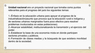 Unidad nacional era un proyecto nacional que tomaba como puntos
relevantes para el progreso del país los siguientes temas:
1.-Énfasis en la educación urbana para apoyar el progreso de la
industrialización(asunto que provoco que la educación rural e indígena y
de sectores urbanos marginados fuera poco efectivo para resolver
problemas involucrados en estas poblaciones).
2.-Alcanzar estabilidad, institucionalizando la transmisión y el ejercicio del
poder.
3.-Establecer la base de una economia mixta en donde participen
sectores privados y públicos.
4.-Formación de clases medias y la búsqueda de que existiera movilidad
dentro de la sociedad.
 