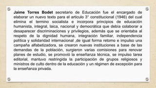 Jaime Torres Bodet secretario de Educación fue el encargado de
elaborar un nuevo texto para el articulo 3° constitucional (1946) del cual
elimina el termino socialista e incorpora principios de educación
humanista, integral, laica, nacional y democrática que debía colaborar a
desaparecer discriminaciones y privilegios, además que se orientaba al
respeto de la dignidad humana, integración familiar, independencia
política y solidaridad internacional ,de igual forma retomo e impulso una
campaña alfabetizadora, se crearon nuevas instituciones a base de las
demandas de la población, surgieron varias comisiones para renovar
planes de estudio, se promovió la enseñanza técnica, se impulso tarea
editorial, mantuvo restringida la participación de grupos religiosos y
ministros de culto dentro de la educación y un régimen de excepción para
la enseñanza privada.
 