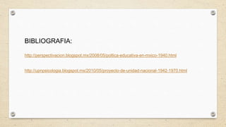 BIBLIOGRAFIA:
http://perspectivacion.blogspot.mx/2008/05/poltica-educativa-en-mxico-1940.html
http://upnpsicologia.blogspot.mx/2010/05/proyecto-de-unidad-nacional-1942-1970.html
 
