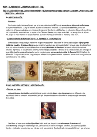 TEMA 4-EL RÉGIMEN DE LA RESTAURACIÓN (1874-1902):
1-EL ESTABLECIMIENTO DE ALFONSO XII COMO REY Y EL FUNCIONAMIENTO DEL SISTEMA CANOVISTA: LA RESTAURACIÓN
EN CASTILLA LA MANCHA
A)-LA RESTAURACIÓN:
-Concepto:
Es el periodo de la Historia de España que se inicia en diciembre de 1874, con la reposición en el trono de los Borbones,
en la persona de Alfonso XII, hijo de Isabel II; supone la vuelta de los Borbones, y un periodo de estabilidad política con
predominio del conservadurismo pero incorporando logros del liberalismo, estabilidad que va a favorecer el desarrollo económico
tras los turbulentos años anteriores; su arquitecto fue Cánovas. Perdura como etapa hasta 1902, con la mayoridad de Alfonso
XIII, en que se inicia una fase de rasgos diferentes, aunque la monarquía restaurada se mantenga hasta 1931.
-El pronunciamiento de Martínez Campos y el Manifiesto de Sandhurst.(1874):
El fracaso de la 1ªRepública y la indefinición del gobierno de Serrano era el caldo de cultivo adecuado para la propaganda
borbónica, muy bien dirigida por Cánovas, que en primer lugar logra que la impopular Isabel II renuncie a sus derechos a favor
de su hijo Alfonso. Además, hace que Alfonso firme el llamado Manifiesto de Sandhurst (academia militar británica donde
estudiaba el príncipe), en el que reclama el trono, prometiendo paz, estabilidad y defensa de los valores liberales. Sin embargo, el
general Martínez Campos se adelanta a los hechos y protagoniza el pronunciamiento militar de Sagunto (XII/1874) a favor de
Alfonso XII. El disgusto de Cánovas fue grande pues la Restauración ya estaba hecha, y pretendía acabar con el protagonismo de
los militares en la vida pública.
B)-LAS BASES DEL SISTEMA DE LA RESTAURACIÓN:
-Cánovas: sus ideas.
Antonio Cánovas del Castillo, que se inició en el partido unionista, lideró a los alfonsinos durante el Sexenio y fue
agrupando a todos los contrarios al absolutismo pero que también rechazaban el desorden de la República y el liberalismo
democrático.
Sus ideas se basan en el modelo bipartidista inglés, en el que dos partidos se alternan pacíficamente en el
poder(turnismo), dando gran estabilidad; por ello, Cánovas ideó un sistema liberal pero autoritario, basado en dos partidos
liberales y moderados ambos(aunque uno más que otro), que aceptan la Constitución y la monarquía borbónica, y que se turnan
 