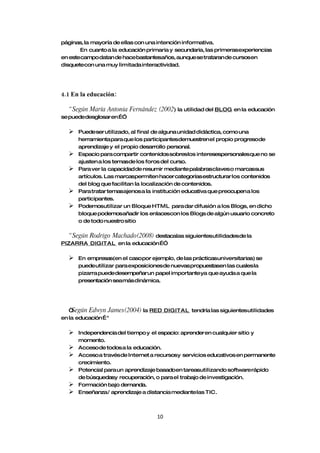 páginas, la mayoría de ellas con una intención informativa.
       En cuanto a la educación primaria y secundaria, las primerasexperiencias
en estecampo datan de hacebastantesaños, aunque se trataran de cursosen
disquetecon una muy limitada interactividad.




4.1 En la educación:

  “ Según María Antonia Fernández (2002) la utilidad del BLOG en la educación
se puededesglosar en…”

     Puedeser utilizado, al final de alguna unidad didáctica, como una
      herramienta para que los participantesdemuestren el propio progresode
      aprendizaje y el propio desarrollo personal.
     Espacio para compartir contenidos sobreslos interesespersonalesque no se
      ajusten a los temasde los foros del curso.
     Para ver la capacidad de resumir mediante palabrasclaves o marcassus
      artículos. Las marcaspermiten hacer categorías estructurar los contenidos
      del blog que facilitan la localización de contenidos.
     Para tratar temasajenos a la institución educativa que preocupen a los
      participantes.
     Podemosutilizar un Bloque HTML para dar difusión a los Blogs, en dicho
      bloque podemosañadir los enlacescon los Blogs de algún usuario concreto
      o de todo nuestro sitio

  “ Según Rodrigo Machado(2008) destacalas siguientesutilidadesde la
PIZARRA DIGITAL en la educación…”

     En empresas(en el casopor ejemplo, de las prácticasuniversitarias) se
      puedeutilizar para exposiciones de nuevas propuestasen las cuales la
      pizarra puededesempeñarun papel importante ya que ayuda a que la
      presentación seamás dinámica.




   “Según Edwyn James(2004) la RED DIGITAL tendría las siguientesutilidades
en la educación… "

     Independencia del tiempo y el espacio: aprender en cualquier sitio y
      momento.
     Acceso de todos a la educación.
     Acceso a travésde Internet a recursosy servicios educativos en permanente
      crecimiento.
     Potencial para un aprendizaje basadoen tareasutilizando software rápido
      de búsquedasy recuperación, o para el trabajo de investigación.
     Formación bajo demanda.
     Enseñanza/ aprendizaje a distancia mediante las TIC.



                                   10
 