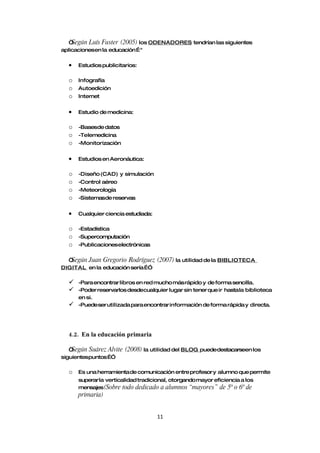 “Según Luís Fuster (2005) los ODENADORES tendrían las siguientes
aplicacionesen la educación… "

  •   Estudios publicitarios:

  o   Infografía
  o   Autoedición
  o   Internet


  •   Estudio de medicina:

  o   -Basesde datos
  o   -Telemedicina
  o   -Monitorización


  •   Estudios en Aeronáutica:

  o   -Diseño (CAD) y simulación
  o   -Control aéreo
  o   -Meteorología
  o   -Sistemasde reservas


  •   Cualquier ciencia estudiada:

  o   -Estadística
  o   -Supercomputación
  o   -Publicacioneselectrónicas

  “Según Juan Gregorio Rodríguez     (2007) la utilidad de la BIBLIOTECA
DIGITAL en la educación sería…”

     -Para encontrar libros en red mucho más rápido y de forma sencilla.
     -Poder reservarlos desdecualquier lugar sin tener que ir hasta la biblioteca
      en si.
     -Puedeser utilizada para encontrar información de forma rápida y directa.




  4.2. En la educación primaria

   “Según Suárez Alvite   (2008) la utilidad del BLOG puededestacarseen los
siguientespuntos…”

  o   Es una herramienta de comunicación entre profesor y alumno que permite
      superar la verticalidad tradicional, otorgando mayor eficiencia a los
      mensajes(Sobre todo dedicado a alumnos “mayores” de 5º o 6º de
      primaria)


                                     11
 
