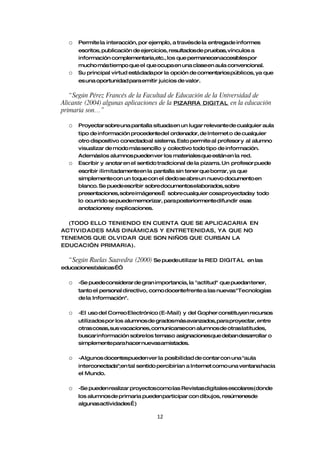 o   Permite la interacción, por ejemplo, a través de la entregade informes
      escritos, publicación de ejercicios, resultadosde pruebas, vínculos a
      información complementaria,etc., los que permanecenaccesibles por
      mucho más tiempo que el que ocupa en una claseen aula convencional.
  o   Su principal virtud está dada por la opción de comentarios públicos, ya que
      es una oportunidad para emitir juicios de valor.

   “ Según Pérez Francés de la Facultad de Educación de la Universidad de
Alicante (2004) algunas aplicaciones de la PIZARRA DIGITAL en la educación
primaria son…”

  o   Proyectar sobre una pantalla situada en un lugar relevante de cualquier aula
      tipo de información procedentedel ordenador, de Internet o de cualquier
      otro dispositivo conectadoal sistema. Esto permite al profesor y al alumno
      visualizar de modo más sencillo y colectivo todo tipo de información.
      Ademáslos alumnos pueden ver los materiales que están en la red.
  o   Escribir y anotar en el sentido tradicional de la pizarra. Un profesor puede
      escribir ilimitadamenteen la pantalla sin tener que borrar, ya que
      simplementecon un toque con el dedo se abre un nuevo documento en
      blanco. Se puedeescribir sobre documentoselaborados, sobre
      presentaciones, sobre imágenes… sobre cualquier cosaproyectaday todo
      lo ocurrido se puedememorizar, para posteriormentedifundir esas
      anotacionesy explicaciones.

  (TODO ELLO TENIENDO EN CUENTA QUE SE APLICACARIA EN
ACTIVIDADES MÁS DINÁMICAS Y ENTRETENIDAS, YA QUE NO
TENEMOS QUE OLVIDAR QUE SON NIÑOS QUE CURSAN LA
EDUCACI”N PRIMARIA).

  “ Según Ruelas Saavedra (2000) Se puedeutilizar la RED     DIGITAL en las
educacionesbásicas…”

  o   -Se puedeconsiderar de gran importancia, la "actitud" que puedan tener,
      tanto el personal directivo, como docentefrente a las nuevas "Tecnologías
      de la Información".

  o   -El uso del Correo Electrónico (E-Mail) y del Gopher constituyen recursos
      utilizados por los alumnos de gradosmás avanzados, para proyectar, entre
      otras cosas,sus vacaciones, comunicarsecon alumnos de otras latitudes,
      buscar información sobre los temaso asignacionesque deban desarrollar o
      simplementepara hacer nuevas amistades.

  o   -Algunos docentespueden ver la posibilidad de contar con una "aula
      interconectada";en tal sentido percibirían a Internet como una ventana hacia
      el Mundo.

  o   -Se pueden realizar proyectoscomo las Revistas digitales escolares(donde
      los alumnos de primaria pueden participar con dibujos, resúmenesde
      algunasactividades…)

                                    12
 