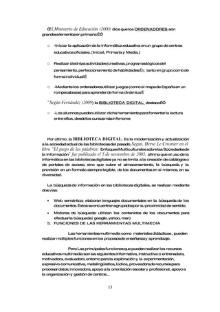 “ Ministerio de Educación (2000) dice que los ORDENADORES son
    El
grandeselementosen primaria…”


  o -Iniciar la aplicación de la informática educativa en un grupo de centros
      educativos oficiales. (Inicial, Primaria y Media.)


  o   Realizar distintas actividades(creativas, programaslógicos del
      pensamiento, perfeccionamiento de habilidades…); tanto en grupo como de
      forma individual …

  o   -Mediante los ordenadoresutilizar juegos (como el mapa de España en un
      rompecabezas) para aprender de forma dinámica…

  “ Según Fernández (2009) la BIBLIOTECA        DIGITAL destaca…”

  o   -Los alumnos pueden utilizar dicha herramienta para fomentar la lectura
      entre ellos, desdelos cursosmás inferiores




    Por último, la BIBLIOTECA DIGITAL. Es la modernización y actualización
a la sociedad actual de las bibliotecasdel pasado. Según, Hervé Le Crosnier en el
libro “El juego de las palabras: Enfoques Multiculturales sobre las Sociedadesde
la Información” fue publicado el 5 de noviembre de 2005, afirma que el uso de la
informática en las bibliotecasdigitales ya no se limita a la creación de catálogos o
de portales de acceso, sino que cubre el almacenamiento, la búsqueda y la
provisión en un formato siempre legible, de los documentos en sí mismos, en su
diversidad.

  La búsqueda de información en las bibliotecas digitales, se realizan mediante
dos vías:

  •   Web semántica: elaboran lenguajes documentales en la búsqueda de los
      documentos. …stos se encuentran agrupadospor su proximidad de sentido.

  •  Motores de búsqueda: utilizan los contenidos de los documentos para
     efectuar la búsqueda( google, yahoo, msn)
  5. FUNCIONES DE LAS HERRAMIENTAS MULTIMEDIA

               Las herramientasmultimedia como materiales didácticos , pueden
realizar múltiples funciones en los procesosde enseñanzay aprendizaje.

              Pero Las principales funciones que pueden realizar los recursos
educativos multimedia son las siguientes:informativa, instructiva o entrenadora,
motivadora, evaluadora, entorno para la exploración y la experimentación,
expresivo-comunicativa, metalingüística, lúdica, proveedorade recursospara
procesardatos, innovadora, apoyo a la orientación escolar y profesional, apoyo a
la organización y gestión de centros...


                                     13
 