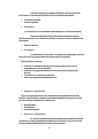 Además, mediante sus códigos simbólicos, estructuración de la
información e interactividad condicionan los procesosde aprendizaje

     Tutoriales sobretodo
     Todos en general

  •   Motivadora

       La interacción con el ordenador suele resultar por sí misma motivadora.

               Algunos programasincluyen ademáselementospara captar la
atención de los alumnos, mantener su interésy focalizarlo hacia los aspectosmás
importantes

   Todos en general.

  •   Evaluadora

             La posibilidad de "feed back" inmediato a las respuestasy acciones
de los alumnos, haceadecuadosa los programaspara evaluarles.

  Esta evaluación puedeser:

   Implícita: el estudiante detectasus errores, se evalúa a partir de las
    respuestasque le da el ordenador.
   Explícita: el programapresentainformes valorando la actuación del
    alumno.
   Tutoriales con módulos de evaluación.
   http://www.dgt.es/revista/test/index.html




  •   Explorar y experimentar

   Algunos programasofrecen a los estudiantesinteresantesentornos donde
explorar, experimentar, investigar, buscar determinadasinformaciones, cambiar
los valores de las variables de un sistema, etc.

     Basesde datos
     Simuladores
     Constructores(jclic

  •   Expresiva y comunicativa

              Al ser los ordenadoresmáquinas capacesde procesarlos símbolos
mediante los cuales representamosnuestros conocimientos y nos comunicamos,
ofrecen amplias posibilidadescomo instrumento expresivo.

                                    15
 