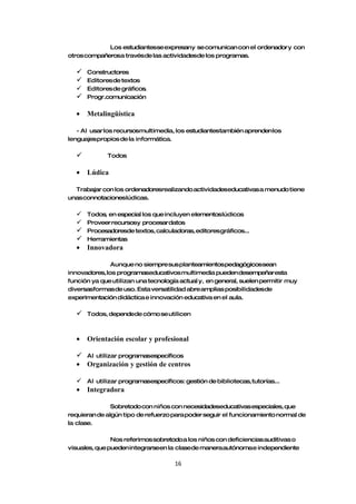 Los estudiantesse expresany se comunican con el ordenador y con
otros compañerosa travésde las actividadesde los programas.

   Constructores
   Editores de textos
   Editores de gráficos.
   Progr.comunicación

  •   Metalingüística

   - Al usar los recursosmultimedia, los estudiantestambién aprenden los
lenguajes propios de la informática.

            Todos

  •   Lúdica

  Trabajar con los ordenadoresrealizando actividadeseducativas a menudo tiene
unas connotacioneslúdicas.

   Todos, en especial los que incluyen elementoslúdicos
   Proveer recursosy procesardatos
   Procesadoresde textos, calculadoras, editoresgráficos...
   Herramientas
  • Innovadora

               Aunque no siempre sus planteamientos pedagógicossean
innovadores, los programaseducativos multimedia pueden desempeñaresta
función ya que utilizan una tecnología actual y, en general, suelen permitir muy
diversasformas de uso. Esta versatilidad abre amplias posibilidadesde
experimentación didáctica e innovación educativa en el aula.

     Todos, dependede cómo se utilicen



  •   Orientación escolar y profesional

   Al utilizar programasespecíficos
  • Organización y gestión de centros

   Al utilizar programasespecíficos: gestión de bibliotecas, tutorías...
  •   Integradora

               Sobretodo con niños con necesidadeseducativas especiales, que
requieran de algún tipo de refuerzo para poder seguir el funcionamiento normal de
la clase.

               Nos referimos sobretodo a los niños con deficiencias auditivas o
visuales, que pueden integrarseen la clasede manera autónoma e independiente

                                     16
 